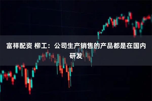 富祥配资 柳工：公司生产销售的产品都是在国内研发