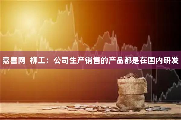 嘉喜网  柳工：公司生产销售的产品都是在国内研发