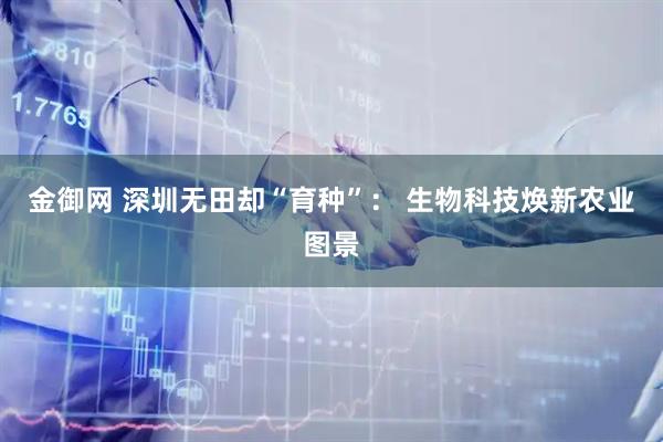 金御网 深圳无田却“育种”： 生物科技焕新农业图景
