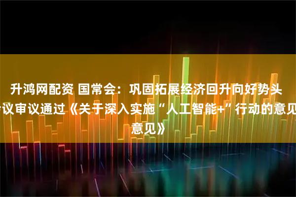 升鸿网配资 国常会：巩固拓展经济回升向好势头 会议审议通过《关于深入实施“人工智能+”行动的意见》