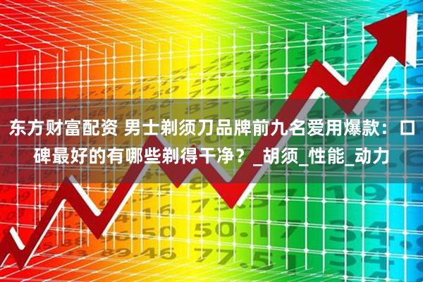 东方财富配资 男士剃须刀品牌前九名爱用爆款：口碑最好的有哪些剃得干净？_胡须_性能_动力