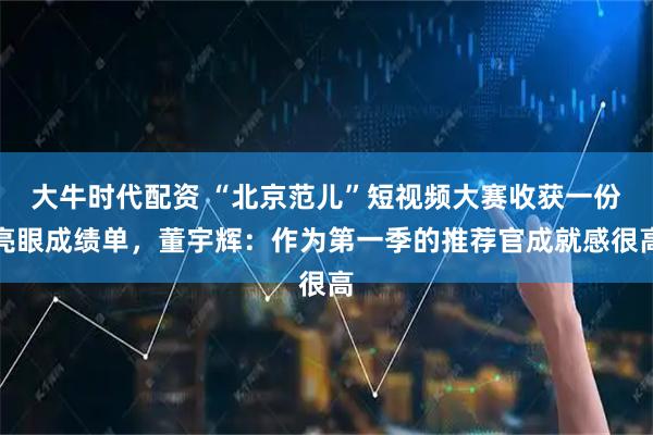 大牛时代配资 “北京范儿”短视频大赛收获一份亮眼成绩单，董宇辉：作为第一季的推荐官成就感很高