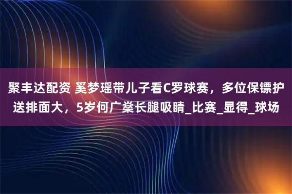 聚丰达配资 奚梦瑶带儿子看C罗球赛，多位保镖护送排面大，5岁何广燊长腿吸睛_比赛_显得_球场