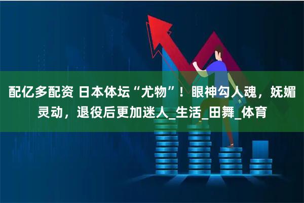 配亿多配资 日本体坛“尤物”！眼神勾人魂，妩媚灵动，退役后更加迷人_生活_田舞_体育