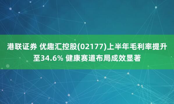 港联证券 优趣汇控股(02177)上半年毛利率提升至34.6% 健康赛道布局成效显著
