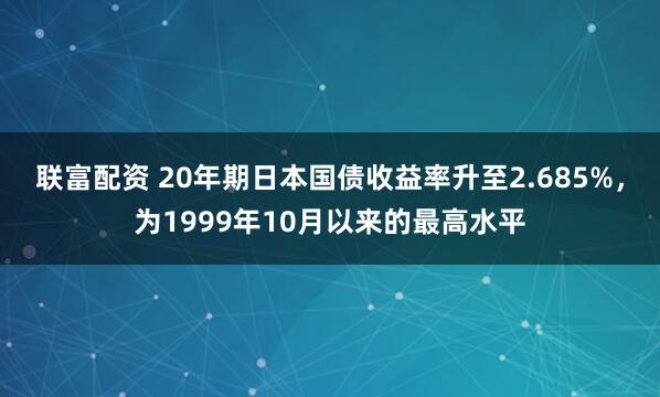 联富配资 20年期日本国债收益率升至2.685%，为1999年10月以来的最高水平