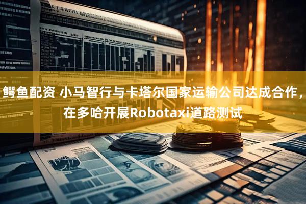 鳄鱼配资 小马智行与卡塔尔国家运输公司达成合作，在多哈开展Robotaxi道路测试
