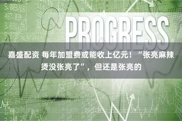 嘉盛配资 每年加盟费或能收上亿元！“张亮麻辣烫没张亮了”，但还是张亮的