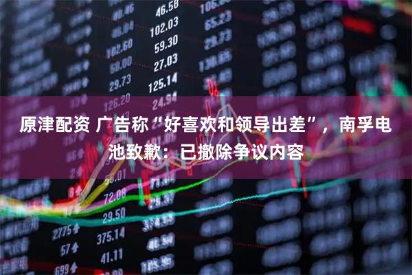 原津配资 广告称“好喜欢和领导出差”，南孚电池致歉：已撤除争议内容