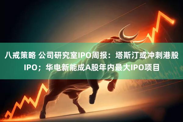 八戒策略 公司研究室IPO周报：塔斯汀或冲刺港股IPO；华电新能成A股年内最大IPO项目