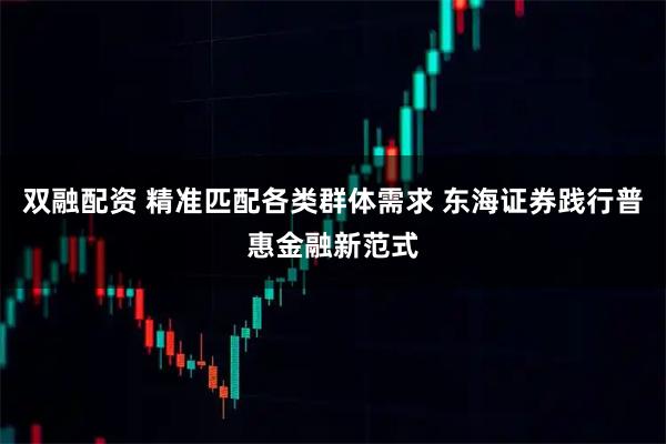 双融配资 精准匹配各类群体需求 东海证券践行普惠金融新范式
