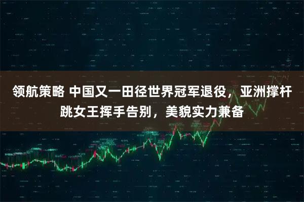 领航策略 中国又一田径世界冠军退役，亚洲撑杆跳女王挥手告别，美貌实力兼备