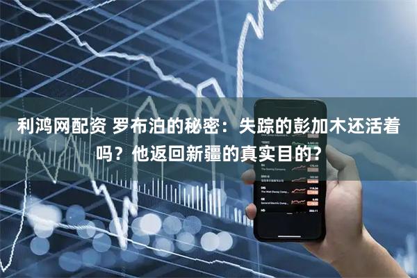 利鸿网配资 罗布泊的秘密：失踪的彭加木还活着吗？他返回新疆的真实目的？