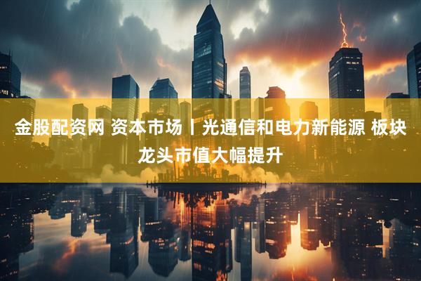 金股配资网 资本市场丨光通信和电力新能源 板块龙头市值大幅提升
